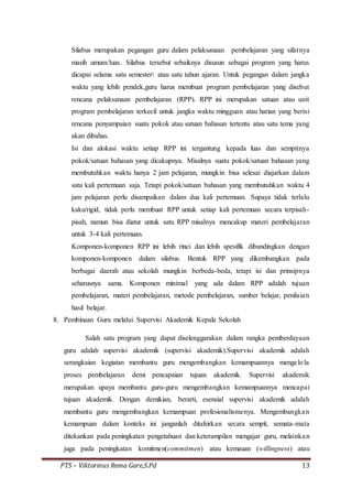 PTS – Viktorinus Rema Gare,S.Pd 13
Silabus merupakan pegangan guru dalam pelaksanaan pembelajaran yang sifatnya
masih umum/luas. Silabus tersebut sebaiknya disusun sebagai program yang harus
dicapai selama satu semester atau satu tahun ajaran. Untuk pegangan dalam jangka
waktu yang lebih pendek,guru harus membuat program pembelajaran yang disebut
rencana pelaksanaan pembelajaran (RPP). RPP ini merupakan satuan atau unit
program pembelajaran terkecil untuk jangka waktu mingguan atau harian yang berisi
rencana penyampaian suatu pokok atau satuan bahasan tertentu atau satu tema yang
akan dibahas.
Isi dan alokasi waktu setiap RPP ini tergantung kepada luas dan sempitnya
pokok/satuan bahasan yang dicakupnya. Misalnya suatu pokok/satuan bahasan yang
membutuhkan waktu hanya 2 jam pelajaran, mungkin bisa selesai diajarkan dalam
satu kali pertemuan saja. Tetapi pokok/satuan bahasan yang membutuhkan waktu 4
jam pelajaran perlu disampaikan dalam dua kali pertemuan. Supaya tidak terlalu
kaku/rigid, tidak perlu membuat RPP untuk setiap kali pertemuan secara terpisah-
pisah, namun bisa diatur untuk satu RPP misalnya mencakup materi pembelajaran
untuk 3-4 kali pertemuan.
Komponen-komponen RPP ini lebih rinci dan lebih spesifik dibandingkan dengan
komponen-komponen dalam silabus. Bentuk RPP yang dikembangkan pada
berbagai daerah atau sekolah mungkin berbeda-beda, tetapi isi dan prinsipnya
seharusnya sama. Komponen minimal yang ada dalam RPP adalah tujuan
pembelajaran, materi pembelajaran, metode pembelajaran, sumber belajar, penilaian
hasil belajar.
8. Pembinaan Guru melalui Supervisi Akademik Kepala Sekolah
Salah satu program yang dapat diselenggarakan dalam rangka pemberdayaan
guru adalah supervisi akademik (supervisi akademik).Supervisi akademik adalah
serangkaian kegiatan membantu guru mengembangkan kemampuannya mengelola
proses pembelajaran demi pencapaian tujuan akademik. Supervisi akademik
merupakan upaya membantu guru-guru mengembangkan kemampuannya mencapai
tujuan akademik. Dengan demikian, berarti, esensial supervisi akademik adalah
membantu guru mengembangkan kemampuan profesionalismenya. Mengembangkan
kemampuan dalam konteks ini janganlah ditafsirkan secara sempit, semata-mata
ditekankan pada peningkatan pengetahuan dan keterampilan mengajar guru, melainkan
juga pada peningkatan komitmen(commitmen) atau kemauan (willingness) atau
 