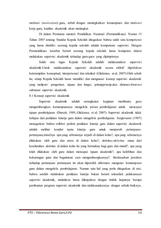 PTS – Viktorinus Rema Gare,S.Pd 14
motivasi (motivation) guru, sebab dengan meningkatkan kemampuan dan motivasi
kerja guru, kualitas akademik akan meningkat.
Di dalam Peraturan menteri Pendidikan Nasional (Permendiknas) Nomor 13
Tahun 2007 tentang Standar Kepala Sekolah ditegaskan bahwa salah satu kompetensi
yang harus dimiliki seorang kepala sekolah adalah kompetensi supervisi. Dengan
Permendiknas tersebut berarti seorang kepala sekolah harus kompeten dalam
melakukan supervisi akademik terhadap guru-guru yang dipimpinnya
Salah satu tugas Kepala Sekolah adalah melaksanakan supervis i
akademik.Untuk melaksanakan supervisi akademik secara efektif diperlukan
keterampilan konseptual, interpersonal dan teknikal (Glickman, at al; 2007).Oleh sebab
itu, setiap Kepala Sekolah harus memiliki dan menguasai konsep supervisi akademik
yang meliputi: pengertian, tujuan dan fungsi, prinsipprinsip,dan dimensi-dimensi
substansi supervisi akademik.
8.1 Konsep supervisi akademik
Supervisi akademik adalah serangkaian kegiatan membantu guru
mengembangkan kemampuannya mengelola proses pembelajaran untuk mencapai
tujuan pembelajaran (Daresh, 1989, Glickman, et al; 2007). Supervisi akademik tidak
terlepas dari penilaian kinerja guru dalam mengelola pembelajaran. Sergiovanni (1987)
menegaskan bahwa refleksi praktis penilaian kinerja guru dalam supervisi akademik
adalah melihat kondisi nyata kinerja guru untuk menjawab pertanyaan-
pertanyaan,misalnya apa yang sebenarnya terjadi di dalam kelas?, apa yang sebenarnya
dilakukan oleh guru dan siswa di dalam kelas?, aktivitas-aktivitas mana dari
keseluruhan aktivitas di dalam kelas itu yang bermakna bagi guru dan murid?, apa yang
telah dilakukan oleh guru dalam mencapai tujuan akademik?, apa kelebihan dan
kekurangan guru dan bagaimana cara mengembangkannya?. Berdasarkan jawaban
terhadap pertanyaan pertanyaan ini akan diperoleh informasi mengenai kemampuan
guru dalam mengelola pembelajaran. Namun satu hal yang perlu ditegaskan di sini,
bahwa setelah melakukan penilaian kinerja bukan berarti selesailah pelaksanaan
supervisi akademik, melainkan harus dilanjutkan dengan tindak lanjutnya berupa
pembuatan program supervisi akademik dan melaksanakannya dengan sebaik-baiknya.
 