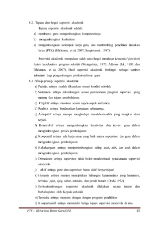 PTS – Viktorinus Rema Gare,S.Pd 15
8.2. Tujuan dan fungsi supervisi akademik
Tujuan supervisi akademik adalah:
a) membantu guru mengembangkan kompetensinya
b) mengembangkan kurikulum
c) mengembangkan kelompok kerja guru, dan membimbing penelitian tindakan
kelas (PTK) (Glickman, et al; 2007, Sergiovanni, 1987).
Supervisi akademik merupakan salah satu (fungsi mendasar (essential function)
dalam keseluruhan program sekolah (Weingartner, 1973; Alfonso dkk., 1981; dan
Glickman, et al; 2007). Hasil supervisi akademik berfungsi sebagai sumber
informasi bagi pengembangan profesionalisme guru.
8.3 Prinsip-prinsip supervisi akademik
a) Praktis, artinya mudah dikerjakan sesuai kondisi sekolah.
b) Sistematis artinya dikembangan sesuai perencanaan program supervisi yang
matang dan tujuan pembelajaran.
c) Objektif artinya masukan sesuai aspek-aspek instrumen.
d) Realistis artinya berdasarkan kenyataan sebenarnya.
e) Antisipatif artinya mampu menghadapi masalah-masalah yang mungkin akan
terjadi.
f) Konstruktif artinya mengembangkan kreativitas dan inovasi guru dalam
mengembangkan proses pembelajaran
g) Kooperatif artinya ada kerja sama yang baik antara supervisor dan guru dalam
mengembangkan pembelajaran
h) Kekeluargaan artinya mempertimbangkan saling asah, asih, dan asuh dalam
mengembangkan pembelajaran
i) Demokratis artinya supervisor tidak boleh mendominasi pelaksanaan supervisi
akademik
j) Aktif artinya guru dan supervisor harus aktif berpartisipasi
k) Humanis artinya mampu menciptakan hubungan kemanusiaan yang harmonis,
terbuka, jujur, ajeg, sabar, antusias, dan penuh humor (Dodd,1972)
l) Berkesinambungan (supervisi akademik dilakukan secara teratur dan
berkelanjutan oleh Kepala serkolah
m)Terpadu, artinya menyatu dengan dengan program pendidikan
n) Komprehensif artinya memenuhi ketiga tujuan supervisi akademik di atas.
 