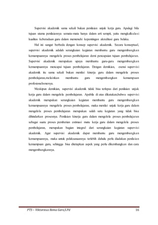 PTS – Viktorinus Rema Gare,S.Pd 16
Supervisi akademik sama sekali bukan penilaian unjuk kerja guru. Apalagi bila
tujuan utama penilaiannya semata-mata hanya dalam arti sempit, yaitu mengkalkulasi
kualitas keberadaan guru dalam memenuhi kepentingan akreditasi guru belaka.
Hal ini sangat berbeda dengan konsep supervisi akademik. Secara konseptual,
supervisi akademik adalah serangkaian kegiatan membantu guru mengembangkan
kemampuannya mengelola proses pembelajaran demi pencapaian tujuan pembelajaran.
Supervisi akademik merupakan upaya membantu guru-guru mengembangkan
kemampuannya mencapai tujuan pembelajaran. Dengan demikian, esensi supervisi
akademik itu sama sekali bukan menilai kinerja guru dalam mengelola proses
pembelajaran,melainkan membantu guru mengembangkan kemampuan
profesionalismenya.
Meskipun demikian, supervisi akademik tidak bisa terlepas dari penilaian unjuk
kerja guru dalam mengelola pembelajaran. Apabila di atas dikatakan,bahwa supervisi
akademik merupakan serangkaian kegiatan membantu guru mengembangkan
kemampuannya mengelola proses pembelajaran, maka menilai unjuk kerja guru dalam
mengelola proses pembelajaran merupakan salah satu kegiatan yang tidak bisa
dihindarkan prosesnya. Penilaian kinerja guru dalam mengelola proses pembelajaran
sebagai suatu proses pemberian estimasi mutu kerja guru dalam mengelola proses
pembelajaran, merupakan bagian integral dari serangkaian kegiatan supervisi
akademik. Agar supervisi akademik dapat membantu guru mengembangkan
kemampuannya, maka untuk pelaksanaannya terlebih dahulu perlu diadakan penilaian
kemampuan guru, sehingga bisa ditetapkan aspek yang perlu dikembangkan dan cara
mengembangkannya.
 