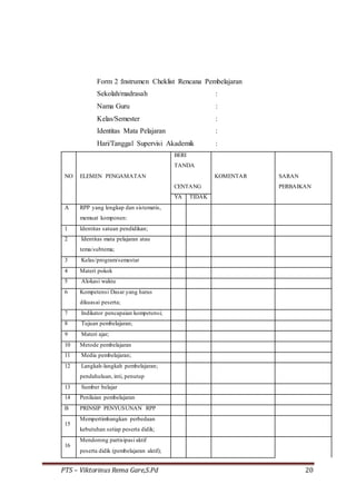PTS – Viktorinus Rema Gare,S.Pd 20
Form 2 :Instrumen Cheklist Rencana Pembelajaran
Sekolah/madrasah :
Nama Guru :
Kelas/Semester :
Identitas Mata Pelajaran :
Hari/Tanggal Supervisi Akademik :
NO ELEMEN PENGAMATAN
BERI
TANDA
KOMENTAR
CENTANG
SARAN
PERBAIKAN
YA TIDAK
A RPP yang lengkap dan sistematis,
memuat komponen:
1 Identitas satuan pendidikan;
2 Identitas mata pelajaran atau
tema/subtema;
3 Kelas/program/semestar
4 Materi pokok
5 Alokasi waktu
6 Kompetensi Dasar yang harus
dikuasai peserta;
7 Indikator pencapaian kompetensi;
8 Tujuan pembelajaran;
9 Materi ajar;
10 Metode pembelajaran
11 Media pembelajaran;
12 Langkah-langkah pembelajaran;
pendahuluan, inti, penutup
13 Sumber belajar
14 Penilaian pembelajaran
B PRINSIP PENYUSUNAN RPP
15
Mempertimbangkan perbedaan
kebutuhan setiap peserta didik;
16
Mendorong partisipasi aktif
peserta didik (pembelajaran aktif);
 