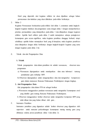 PTS – Viktorinus Rema Gare,S.Pd 26
Hasil yang diperoleh dari kegiatan refleksi ini akan dijadikan sebagai bahan
perencanaan dan tindakan yang akan dilakukan pada siklus berikutnya.
2. Siklus 2
Kegiatan Perencanaan berdasarkan pada refleksi dari siklus 1, sementara untuk langkah-
langkah kegiatan tindakan dan pengamatan sama dengan siklus 1 dengan memperhatikan
prioritas permasalahan yang disimpulkan pada siklus 1 dan dilanjutkan dengan kegiatan
refleksi. Apabila hasil refleksi pada siklus 2 sudah menunjukan adanya peningkatan
kemampuan guru secara signifikan, maka kegiatan penelitian dianggap berhasil, tetapi
sebaliknya apabila belum menunjukan hasil yang di harapkan, maka kegiatan penelitian
akan dilanjutkan dengan siklus berikutnya dengan langkah-langkah kegiatan yang sama
dengan kegiatan pada siklus 2 ini.
E. Teknik dan alat Pengumpulan Data
1. Teknik
Teknik pengumpulan data dalam penelitian ini adalah wawancara, observasi atau
pengamatan
a) Wawancara dipergunakan untuk mendapatkan data atau informasi tentang
pemahaman guru terhadap RPP.
b) Observasi dipergunakan untuk mengumpulkan data dan mengetahui kompetensi
guru dalam menyusun Rencana Pelaksanaan Pembelajaran dengan lengkap.
2. Alat Pengumpulan Data
Alat pengumpulan data dalam PTS ini sebagai berikut.
a. Wawancara menggunakan panduan wawancara untuk mengetahui kemampuan awal
yang dimiliki guru tentang Rencana Pelaksanaan Pembelajaran.
b. Observasi menggunakan lembar observasi untuk mengetahui komponen RPP yang
telah dibuat dan yang belum dibuat oleh guru .
F. Instrumen Penelitian
Instrumen penelitian yang digunakan adalah lembar observasi yang digunakan oleh
supervisor untuk mencatat perkembangan kemampuan masing masing guru yang
dibinanya selama proses penelitian( siklus 1 dan siklus 2).
 