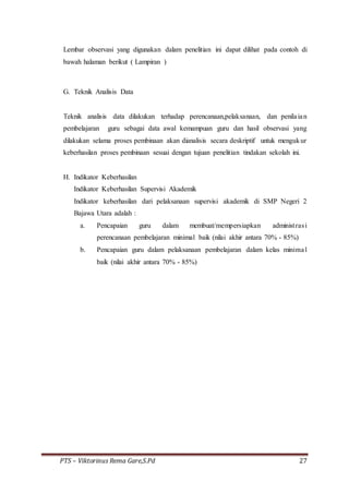 PTS – Viktorinus Rema Gare,S.Pd 27
Lembar observasi yang digunakan dalam penelitian ini dapat dilihat pada contoh di
bawah halaman berikut ( Lampiran )
G. Teknik Analisis Data
Teknik analisis data dilakukan terhadap perencanaan,pelaksanaan, dan penilaian
pembelajaran guru sebagai data awal kemampuan guru dan hasil observasi yang
dilakukan selama proses pembinaan akan dianalisis secara deskriptif untuk mengukur
keberhasilan proses pembinaan sesuai dengan tujuan penelitian tindakan sekolah ini.
H. Indikator Keberhasilan
Indikator Keberhasilan Supervisi Akademik
Indikator keberhasilan dari pelaksanaan supervisi akademik di SMP Negeri 2
Bajawa Utara adalah :
a. Pencapaian guru dalam membuat/mempersiapkan administrasi
perencanaan pembelajaran minimal baik (nilai akhir antara 70% - 85%)
b. Pencapaian guru dalam pelaksanaan pembelajaran dalam kelas minimal
baik (nilai akhir antara 70% - 85%)
 