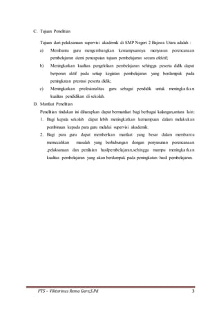 PTS – Viktorinus Rema Gare,S.Pd 3
C. Tujuan Penelitian
Tujuan dari pelaksanaan supervisi akademik di SMP Negeri 2 Bajawa Utara adalah :
a) Membantu guru mengembangkan kemampuannya menyusun perencanaan
pembelajaran demi pencapaian tujuan pembelajaran secara efektif;
b) Meningkatkan kualitas pengelolaan pembelajaran sehingga peserta didik dapat
berperan aktif pada setiap kegiatan pembelajaran yang berdampak pada
peningkatan prestasi peserta didik;
c) Meningkatkan profesionalitas guru sebagai pendidik untuk meningkatkan
kualitas pendidikan di sekolah.
D. Manfaat Penelitian
Penelitian tindakan ini diharapkan dapat bermanfaat bagi berbagai kalangan,antara lain:
1. Bagi kepala sekolah dapat lebih meningkatkan kemampuan dalam melakukan
pembinaan kepada para guru melalui supervisi akademik.
2. Bagi para guru dapat memberikan manfaat yang besar dalam membantu
memecahkan masalah yang berhubungan dengan penyusunan perencanaan
,pelaksanaan dan penilaian hasilpembelajaran,sehingga mampu meningkatkan
kualitas pembelajaran yang akan berdampak pada peningkatan hasil pembelajaran.
 