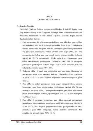 PTS – Viktorinus Rema Gare,S.Pd 33
BAB V
SIMPULAN DAN SARAN
A. Simpulan Penelitian
Dari Proses Penelitian Tindakan sekolah yang di lakukan di SMPN 2 Bajawa Utara
yang berjudul Meningkatkan Kompetensi Pedagogik Guru dalam Perencanaan dan
pelaksanan pembelajaran di kelas melalui Supervisi Akademik Kepala sekolah
dapat disimpulkan bahwa :
1. Pada perencanaan dan pelaksanaan pembelajaran yang dilakukan guru, terlihat
ada peningkatan dari pra siklus sampai pada siklus 1 dan siklus 2. Peningkatan
tersebut dapat dilihat dari grafik rata-rata kemampuan guru dalam perencanaan
dan pelaksanan pembelajaran berikut; sebelum siklus 1 (pra siklus, rata –rata
perencanaan dari kelima guru yang menjadi sampel kegiatan penelitian tindakan
sekolah ini, 57,2 % (perencanaan). Ketika pada siklus 1 kemampuan guru
dalam merencanakan pembelajaran meningkat yakni 73,8 % sedangkan
pelaksanaan pembelajaran di kelas hanya 56,6 % belum mencapai indikator
keberhasilan minimal yakni 70% - 85%.
2. Walaupun siklus 1 sudah ada peningkatan dari pra siklus khususnya di
perencanaan, tetapi belum mencapai indikator keberhasilan dalam penelituan
ini yakni 70 % - 85 %, maka kegiatan pengamatan /observasi dilanjutkan pada
siklus 2.
3. Pada siklus 2, terlihat peningkatan yang sangat menggembirakan, dimana
kemampuan guru dalam merencanakan pembelajaran menjadi 82,6 % atau
meningkat 6,8 % dari siklus 1 . Sedangkan kemampuan guru dalam pelaksanaan
proses belajar mengajar di kelas juga meningkat yaitu 72,2 % atau meningkat
15,9 % dari siklus 1
4. Pada siklus 2 prosentase kemampuan guru dalam membuat perencanaan
pembelajaran dan pelaksanaan pembelajaran sudah ada peningkatan yakni 82 ,6
% dan 72,2 %, maka kegiatan pengamatan/observasi pada penelitian ini tidak
dilanjutkan pada siklus selanjutnya, karena indikator keberhasilan dari
penelitian ini terpenuhi yakni 70 % - 85 %.
 