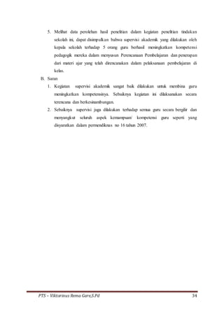 PTS – Viktorinus Rema Gare,S.Pd 34
5. Melihat data perolehan hasil penelitian dalam kegiatan penelitian tindakan
sekolah ini, dapat disimpulkan bahwa supervisi akademik yang dilakukan oleh
kepala sekolah terhadap 5 orang guru berhasil meningkatkan kompetensi
pedagogik mereka dalam menyusun Perencanaan Pembelajaran dan penerapan
dari materi ajar yang telah direncanakan dalam pelaksanaan pembelajaran di
kelas.
B. Saran
1. Kegiatan supervisi akademik sangat baik dilakukan untuk membina guru
meningkatkan kompetensinya. Sebaiknya kegiatan ini dilaksanakan secara
terencana dan berkesinambungan.
2. Sebaiknya supervisi juga dilakukan terhadap semua guru secara bergilir dan
menyangkut seluruh aspek kemampuan/ kompetensi guru seperti yang
disyaratkan dalam permendiknas no 16 tahun 2007.
 
