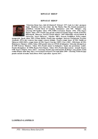 PTS – Viktorinus Rema Gare,S.Pd 36
RIWAYAT HIDUP
RIWAYAT HIDUP
Viktorinus Rema Gare, lahir di Libunio,25 Februari 1977.Anak ke-1 dari pasangan
bapak Hendrikus Gare Keo (Alm) dan Ibu Monika Mau Ola. Penulis menamatkan
pendidikan Sekolah Dasar di kampung halamannya yaitu SDI Malapare yang
sekarang SDI Ngabheo tahun 1990, SMPK Ct.Clemens Boawae 1994, SMA Negeri
Bajawa tahun 1997. Penulis juga pernah kuliah di Sekolah Tinggi Teknik (STITEK)
Dharmayadi Makassar, Jurusan Teknik Industri 2007-2008 (tidak selesai), Kuliah di
Universitas Negeri Makassar , Fakultas MIPA Jurusan Pendidikan Fisika sampai
memperoleh Ijasah tahun 2003. Selama Kuliah, Penulis juga mendapat beasiswa Peningkatan Prestassi
Akademik (PPA) dari semester tiga sampai semester delapan. Penulis sempat honor di SMA Nahdhiyat
Makassar (2002-2003), sempat honor di SMA Negeri 1 Soa dan SMPN 2 Soa ( 2003 – 2004,honor di SMA
Bhaktiyarsa Maumere (2004). Tahun 2005,penulis lulus tes CPNSD di Kabupaten Sikkadan ditempatkan
di SMP Frateran Maumere. Tahun 2012, Penulis mutasi ke Kabupaten Ngada atas permintaan sendiri.
Penulis ditempatkan di SMPK Regina Pacis Bajawa. Tahun 2013, Penulis dipercayakan menjadi Kepala
SMP Negeri 2 Bajawa Utara (2013 – sekarang). Penulis juga aktif menulis di Blooger yang penulis kelola
sendiri dengan nama blog, http:// victorremagare.blogspot.com sejak tahun 2009 – sekarang. Selain itu juga
penulis menulis di media lokal (Flores POS) sejak tahun Agustus 2017.
LAMPIRAN-LAMPIRAN
 