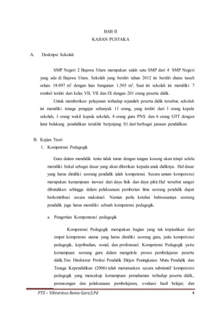 PTS – Viktorinus Rema Gare,S.Pd 4
BAB II
KAJIAN PUSTAKA
A. Deskripsi Sekolah
SMP Negeri 2 Bajawa Utara merupakan salah satu SMP dari 4 SMP Negeri
yang ada di Bajawa Utara. Sekolah yang berdiri tahun 2012 ini berdiri diatas tanah
seluas 18.097 m2 dengan luas bangunan 1.503 m2. Saat ini sekolah ini memiliki 7
rombel terdiri dari kelas VII, VII dan IX dengan 201 orang peserta didik.
Untuk memberikan pelayanan terhadap sejumlah peserta didik tersebut, sekolah
ini memiliki tenaga pengajar sebanyak 11 orang, yang terdiri dari 1 orang kepala
sekolah, 1 orang wakil kepala sekolah, 4 orang guru PNS dan 6 orang GTT dengan
latar belakang pendidikan terakhir berjenjang S1 dari berbagai jurusan pendidikan.
B. Kajian Teori
1. Kompetensi Pedagogik
Guru dalam mendidik tentu tidak turun dengan tangan kosong akan tetapi selalu
memiliki bekal sebagai dasar yang akan diberikan kepada anak didiknya. Hal dasar
yang harus dimiliki seorang pendidik ialah kompetensi. Secara umum kompetensi
merupakan kemampuan inovasi dari daya fisik dan daya pikir.Hal tersebut sangat
dibutuhkan sehingga dalam pelaksanaan pemberian ilmu seorang pendidik dapat
berkontribusi secara maksimal. Namun perlu ketahui bahwasannya seorang
pendidik juga harus memiliki sebuah kompetensi pedagogik.
a. Pengertian Kompentensi pedagogik
Kompetensi Pedagogik merupakan bagian yang tak terpisahkan dari
empat kompetensi utama yang harus dimiliki seorang guru, yaitu kompetensi
pedagogik, kepribadian, sosial, dan profesional. Kompetensi Pedagogik yaitu
kemampuan seorang guru dalam mengelola proses pembelajaran peserta
didik.Tim Direktorat Profesi Pendidik Dirjen Peningkatan Mutu Pendidik dan
Tenaga Kependidikan (2006) telah merumuskan secara substantif kompetensi
pedagogik yang mencakup kemampuan pemahaman terhadap peserta didik,
perancangan dan pelaksanaan pembelajaran, evaluasi hasil belajar, dan
 