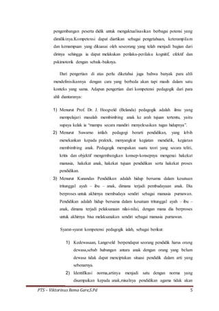 PTS – Viktorinus Rema Gare,S.Pd 5
pengembangan peserta didik untuk mengaktualisasikan berbagai potensi yang
dimilikinya.Kompetensi dapat diartikan sebagai pengetahuan, keterampilam
dan kemampuan yang dikuasai oleh seseorang yang telah menjadi bagian dari
dirinya sehingga ia dapat melakukan perilaku-perilaku kognitif, efektif dan
pskimotorik dengan sebaik-baiknya.
Dari pengertian di atas perlu diketahui juga bahwa banyak para ahli
mendefinisikannya dengan cara yang berbeda akan tapi masih dalam satu
konteks yang sama. Adapun pengertian dari kompetensi pedagogik dari para
ahli diantaranya:
1) Menurut Prof. Dr. J. Hoogveld (Belanda) pedagogik adalah ilmu yang
mempelajari masalah membimbing anak ke arah tujuan tertentu, yaitu
supaya kelak ia “mampu secara mandiri menyelesaikan tugas hidupnya”.
2) Menurut Suwarno istilah pedagogi berarti pendidikan, yang lebih
menekankan kepada praktek, menyangkut kegiatan mendidik, kegiatan
membimbing anak. Pedagogik merupakan suatu teori yang secara teliti,
kritis dan objektif mengembangkan konsep-konsepnya mengenai hakekat
manusia, hakekat anak, hakekat tujuan pendidikan serta hakekat proses
pendidikan.
3) Menurut Kunandas Pendidikan adalah hidup bersama dalam kesatuan
tritunggal ayah – ibu – anak, dimana terjadi pembudayaan anak. Dia
berproses untuk akhirnya membudaya sendiri sebagai manusia purnawan.
Pendidikan adalah hidup bersama dalam kesatuan tritunggal ayah – ibu –
anak, dimana terjadi pelaksanaan nilai-nilai, dengan mana dia berproses
untuk akhirnya bisa melaksanakan sendiri sebagai manusia purnawan.
Syarat-syarat kompetensi pedagogik ialah, sebagai berikut:
1) Kedewasaan, Langeveld berpendapat seorang pendidik harus orang
dewasa,sebab hubungan antara anak dengan orang yang belum
dewasa tidak dapat menciptakan situasi pendidik dalam arti yang
sebenarnya.
2) Identifikasi norma,artinya menjadi satu dengan norma yang
disampaikan kepada anak,misalnya pendidikan agama tidak akan
 