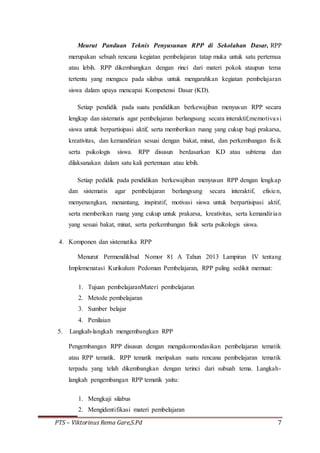 PTS – Viktorinus Rema Gare,S.Pd 7
Meurut Panduan Teknis Penyusunan RPP di Sekolahan Dasar, RPP
merupakan sebuah rencana kegiatan pembelajaran tatap muka untuk satu pertemua
atau lebih. RPP dikembangkan dengan rinci dari materi pokok ataupun tema
tertentu yang mengacu pada silabus untuk mengarahkan kegiatan pembelajaran
siswa dalam upaya mencapai Kompetensi Dasar (KD).
Setiap pendidik pada suatu pendidikan berkewajiban menyusun RPP secara
lengkap dan sistematis agar pembelajaran berlangsung secara interaktif,memotivasi
siswa untuk berpartisipasi aktif, serta memberikan ruang yang cukup bagi prakarsa,
kreativitas, dan kemandirian sesuai dengan bakat, minat, dan perkembangan fisik
serta psikologis siswa. RPP disusun berdasarkan KD atau subtema dan
dilaksanakan dalam satu kali pertemuan atau lebih.
Setiap pedidik pada pendidikan berkewajiban menyusun RPP dengan lengkap
dan sistematis agar pembelajaran berlangsung secara interaktif, efisien,
menyenangkan, menantang, inspiratif, motivasi siswa untuk berpartisipasi aktif,
serta memberikan ruang yang cukup untuk prakarsa, kreativitas, serta kemandirian
yang sesuai bakat, minat, serta perkembangan fisik serta psikologis siswa.
4. Komponen dan sistematika RPP
Menurut Permendikbud Nomor 81 A Tahun 2013 Lampiran IV tentang
Implemenatasi Kurikulum Pedoman Pembelajaran, RPP paling sedikit memuat:
1. Tujuan pembelajaranMateri pembelajaran
2. Metode pembelajaran
3. Sumber belajar
4. Penilaian
5. Langkah-langkah mengembangkan RPP
Pengembangan RPP disusun dengan mengakomondasikan pembelajaran tematik
atau RPP tematik. RPP tematik meripakan suatu rencana pembelajaran tematik
terpadu yang telah dikembangkan dengan terinci dari subuah tema. Langkah-
langkah pengembangan RPP tematik yaitu:
1. Mengkaji silabus
2. Mengidentifikasi materi pembelajaran
 