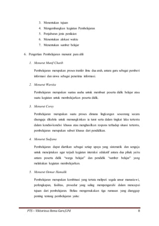 PTS – Viktorinus Rema Gare,S.Pd 8
3. Menentukan tujuan
4. Mengembangkan kegiatan Pembelajaran
5. Penjabaran jenis penilaian
6. Menentukan alokasi waktu
7. Menentukan sumber belajar
6. Pengertian Pembelajaran menurut para ahli
1. Menurut Munif Chatib
Pembelajaran merupakan proses tranfer ilmu dua arah, antara guru sebagai pemberi
informasi dan siswa sebagai penerima informasi.
2. Menurut Warsita
Pembelajaran merupakan suatau usaha untuk membuat peserta didik belajar atau
suatu kegiatan untuk membelajarkan peserta didik.
3. Menurut Corey
Pembelajaran merupakan suatu proses dimana lingkungan seseorang secara
disengaja dikelola untuk memungkinkan ia turut serta dalam tingkat laku tertentu
dalam kondisi-kondisi khusus atau menghasilkan respons terhadap situasi tertentu,
pembelajaran merupakan subset khusus dari pendidikan.
4. Menurut Sudjana
Pembelajaran dapat diartikan sebagai setiap upaya yang sistematik dan sengaja
untuk menciptakan agar terjadi kegiatan interaksi edukatif antara dua pihak yaitu
antara peserta didik “warga belajar” dan pendidik “sumber belajar” yang
melakukan kegiatan membelajarkan.
5. Menurut Oemar Hamalik
Pembelajaran merupakan kombinasi yang tertata meliputi segala unsur manusiawi,
perlengkapan, fasilitas, prosedur yang saling mempengaruhi dalam mencapai
tujuan dari pembelajaran. Beliau mengemukakan tiga rumusan yang dianggap
penting tentang pembelajaran yaitu:
 