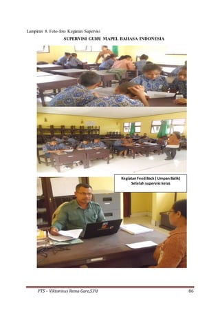 PTS – Viktorinus Rema Gare,S.Pd 86
Lampiran 8. Foto-foto Kegiatan Supervisi
SUPERVISI GURU MAPEL BAHASA INDONESIA
Kegiatan Feed Back ( Umpan Balik)
Setelah supervisi kelas
 