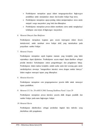 PTS – Viktorinus Rema Gare,S.Pd 9
 Pembelajaran merupakan upaya dalam mengorganisasikan lingkungan
pendidikan untuk menciptakan situasi dan kondisi belajar bagi siswa.
 Pembelajaran merupakan upaya penting dalam mempersiapkan siswa untuk
menjadi warga masyarakat yang baik dan diharapkan.
 Pembelajaran merupakan proses dalam membantu siswa untuk menghadapi
kehidupan atau terjun di lingkungan masyarakat.
6. Menurut Dimyati Dan Mudjiono
Pembelajaran merupakan kegiatan guru secara terprogram dalam desain
instruksional, untuk membuat siswa belajar aktif, yang menekankan pada
penyediaan sumber belajar.
7. Menurut Trianto
Pembelajaran merupakan aspek kegiatan manusia yang kompleks yang tidak
sepenuhnya dapat dijelaskan. Pembelajaran secara simpel dapar diartikan sebagai
produk interaksi berkelanjutan antara pengembangan dan pengalaman hidup.
Pembelajaran dalam makna kompleks adalah usaha sadar dari seorang guru untuk
membelajarkan siswanya “mengarahkan interaksi siswa dengan sumber lainnya”
dalam rangkan mencapai tujuan yang diharapkan.
8. Menurut Knowles
Pembelajaran merupakan cara pengorganisasian peserta didik untuk mencapai
tujuan pendidikan.
9. Menurut UU No. 20 tAHUN 2003 Tentang Sisdiknas Pasal 1 Ayat 20
Pembelajaran merupakan proses interaksi peserta didik dengan pendidik dan
sumber belajar pada suatu lingkungan belajar.
10. Menurut Slavin
Pembelajaran didefinisikan sebagai perubahan tingkah laku individu yang
disebabkan oleh pengalaman.
 