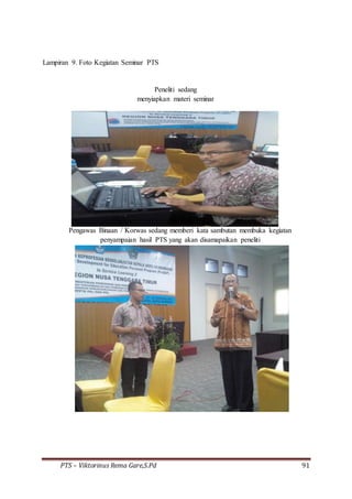 PTS – Viktorinus Rema Gare,S.Pd 91
Lampiran 9. Foto Kegiatan Seminar PTS
Peneliti sedang
menyiapkan materi seminar
Pengawas Binaan / Korwas sedang memberi kata sambutan membuka kegiatan
penyampaian hasil PTS yang akan disamapaikan peneliti
 