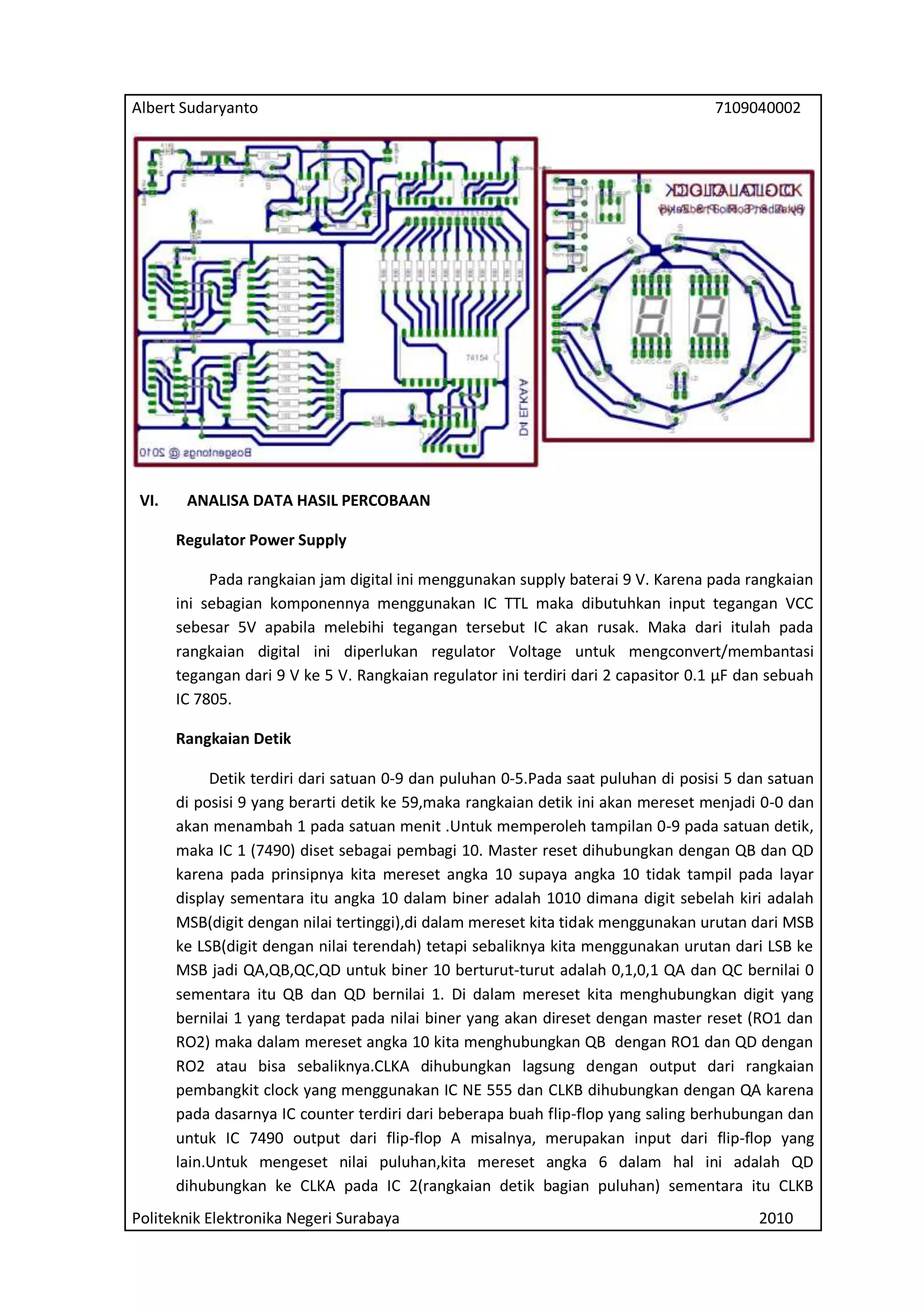 Albert Sudaryanto

VI.

7109040002

ANALISA DATA HASIL PERCOBAAN
Regulator Power Supply
Pada rangkaian jam digital ini menggunakan supply baterai 9 V. Karena pada rangkaian
ini sebagian komponennya menggunakan IC TTL maka dibutuhkan input tegangan VCC
sebesar 5V apabila melebihi tegangan tersebut IC akan rusak. Maka dari itulah pada
rangkaian digital ini diperlukan regulator Voltage untuk mengconvert/membantasi
tegangan dari 9 V ke 5 V. Rangkaian regulator ini terdiri dari 2 capasitor 0.1 μF dan sebuah
IC 7805.
Rangkaian Detik
Detik terdiri dari satuan 0-9 dan puluhan 0-5.Pada saat puluhan di posisi 5 dan satuan
di posisi 9 yang berarti detik ke 59,maka rangkaian detik ini akan mereset menjadi 0-0 dan
akan menambah 1 pada satuan menit .Untuk memperoleh tampilan 0-9 pada satuan detik,
maka IC 1 (7490) diset sebagai pembagi 10. Master reset dihubungkan dengan QB dan QD
karena pada prinsipnya kita mereset angka 10 supaya angka 10 tidak tampil pada layar
display sementara itu angka 10 dalam biner adalah 1010 dimana digit sebelah kiri adalah
MSB(digit dengan nilai tertinggi),di dalam mereset kita tidak menggunakan urutan dari MSB
ke LSB(digit dengan nilai terendah) tetapi sebaliknya kita menggunakan urutan dari LSB ke
MSB jadi QA,QB,QC,QD untuk biner 10 berturut-turut adalah 0,1,0,1 QA dan QC bernilai 0
sementara itu QB dan QD bernilai 1. Di dalam mereset kita menghubungkan digit yang
bernilai 1 yang terdapat pada nilai biner yang akan direset dengan master reset (RO1 dan
RO2) maka dalam mereset angka 10 kita menghubungkan QB dengan RO1 dan QD dengan
RO2 atau bisa sebaliknya.CLKA dihubungkan lagsung dengan output dari rangkaian
pembangkit clock yang menggunakan IC NE 555 dan CLKB dihubungkan dengan QA karena
pada dasarnya IC counter terdiri dari beberapa buah flip-flop yang saling berhubungan dan
untuk IC 7490 output dari flip-flop A misalnya, merupakan input dari flip-flop yang
lain.Untuk mengeset nilai puluhan,kita mereset angka 6 dalam hal ini adalah QD
dihubungkan ke CLKA pada IC 2(rangkaian detik bagian puluhan) sementara itu CLKB

Politeknik Elektronika Negeri Surabaya

2010

 