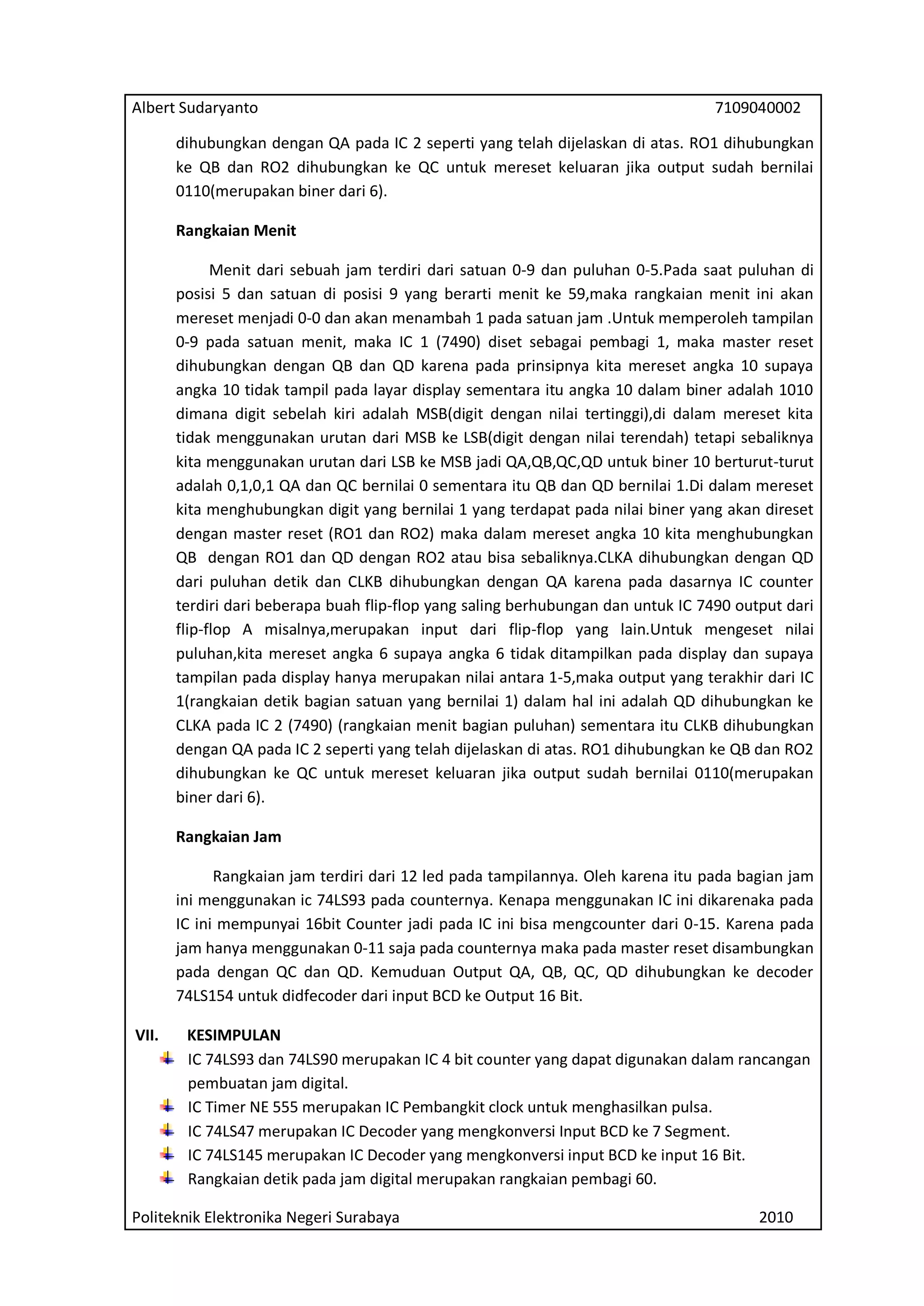 Albert Sudaryanto

7109040002

dihubungkan dengan QA pada IC 2 seperti yang telah dijelaskan di atas. RO1 dihubungkan
ke QB dan RO2 dihubungkan ke QC untuk mereset keluaran jika output sudah bernilai
0110(merupakan biner dari 6).
Rangkaian Menit
Menit dari sebuah jam terdiri dari satuan 0-9 dan puluhan 0-5.Pada saat puluhan di
posisi 5 dan satuan di posisi 9 yang berarti menit ke 59,maka rangkaian menit ini akan
mereset menjadi 0-0 dan akan menambah 1 pada satuan jam .Untuk memperoleh tampilan
0-9 pada satuan menit, maka IC 1 (7490) diset sebagai pembagi 1, maka master reset
dihubungkan dengan QB dan QD karena pada prinsipnya kita mereset angka 10 supaya
angka 10 tidak tampil pada layar display sementara itu angka 10 dalam biner adalah 1010
dimana digit sebelah kiri adalah MSB(digit dengan nilai tertinggi),di dalam mereset kita
tidak menggunakan urutan dari MSB ke LSB(digit dengan nilai terendah) tetapi sebaliknya
kita menggunakan urutan dari LSB ke MSB jadi QA,QB,QC,QD untuk biner 10 berturut-turut
adalah 0,1,0,1 QA dan QC bernilai 0 sementara itu QB dan QD bernilai 1.Di dalam mereset
kita menghubungkan digit yang bernilai 1 yang terdapat pada nilai biner yang akan direset
dengan master reset (RO1 dan RO2) maka dalam mereset angka 10 kita menghubungkan
QB dengan RO1 dan QD dengan RO2 atau bisa sebaliknya.CLKA dihubungkan dengan QD
dari puluhan detik dan CLKB dihubungkan dengan QA karena pada dasarnya IC counter
terdiri dari beberapa buah flip-flop yang saling berhubungan dan untuk IC 7490 output dari
flip-flop A misalnya,merupakan input dari flip-flop yang lain.Untuk mengeset nilai
puluhan,kita mereset angka 6 supaya angka 6 tidak ditampilkan pada display dan supaya
tampilan pada display hanya merupakan nilai antara 1-5,maka output yang terakhir dari IC
1(rangkaian detik bagian satuan yang bernilai 1) dalam hal ini adalah QD dihubungkan ke
CLKA pada IC 2 (7490) (rangkaian menit bagian puluhan) sementara itu CLKB dihubungkan
dengan QA pada IC 2 seperti yang telah dijelaskan di atas. RO1 dihubungkan ke QB dan RO2
dihubungkan ke QC untuk mereset keluaran jika output sudah bernilai 0110(merupakan
biner dari 6).
Rangkaian Jam
Rangkaian jam terdiri dari 12 led pada tampilannya. Oleh karena itu pada bagian jam
ini menggunakan ic 74LS93 pada counternya. Kenapa menggunakan IC ini dikarenaka pada
IC ini mempunyai 16bit Counter jadi pada IC ini bisa mengcounter dari 0-15. Karena pada
jam hanya menggunakan 0-11 saja pada counternya maka pada master reset disambungkan
pada dengan QC dan QD. Kemuduan Output QA, QB, QC, QD dihubungkan ke decoder
74LS154 untuk didfecoder dari input BCD ke Output 16 Bit.
VII.

KESIMPULAN
IC 74LS93 dan 74LS90 merupakan IC 4 bit counter yang dapat digunakan dalam rancangan
pembuatan jam digital.
IC Timer NE 555 merupakan IC Pembangkit clock untuk menghasilkan pulsa.
IC 74LS47 merupakan IC Decoder yang mengkonversi Input BCD ke 7 Segment.
IC 74LS145 merupakan IC Decoder yang mengkonversi input BCD ke input 16 Bit.
Rangkaian detik pada jam digital merupakan rangkaian pembagi 60.

Politeknik Elektronika Negeri Surabaya

2010

 