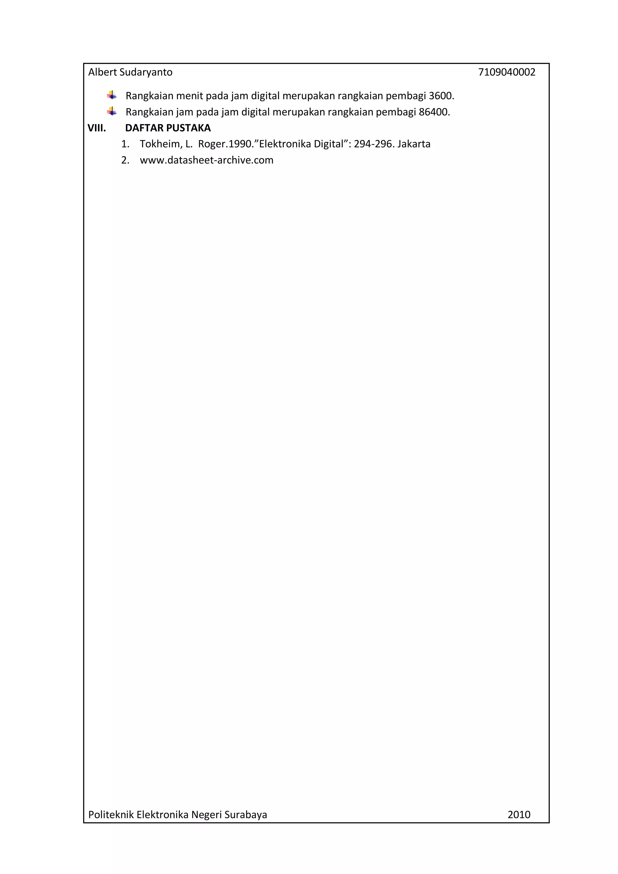 Albert Sudaryanto

VIII.

7109040002

Rangkaian menit pada jam digital merupakan rangkaian pembagi 3600.
Rangkaian jam pada jam digital merupakan rangkaian pembagi 86400.
DAFTAR PUSTAKA
1. Tokheim, L. Roger.1990.”Elektronika Digital”: 294-296. Jakarta
2. www.datasheet-archive.com

Politeknik Elektronika Negeri Surabaya

2010

 