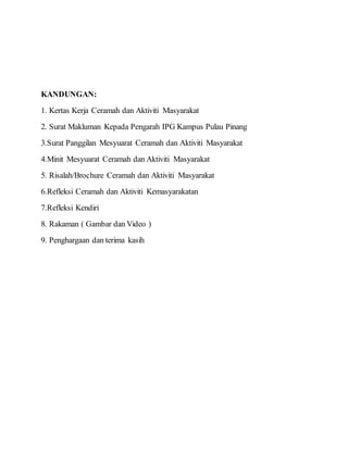 KANDUNGAN:
1. Kertas Kerja Ceramah dan Aktiviti Masyarakat
2. Surat Makluman Kepada Pengarah IPG Kampus Pulau Pinang
3.Surat Panggilan Mesyuarat Ceramah dan Aktiviti Masyarakat
4.Minit Mesyuarat Ceramah dan Aktiviti Masyarakat
5. Risalah/Brochure Ceramah dan Aktiviti Masyarakat
6.Refleksi Ceramah dan Aktiviti Kemasyarakatan
7.Refleksi Kendiri
8. Rakaman ( Gambar dan Video )
9. Penghargaan dan terima kasih
 