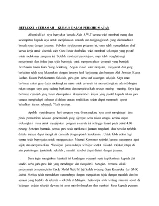 REFLEKSI : CERAMAH – KURSUS DALAM PERKHIDMATAN
Alhamdulillah saya bersyukur kepada Allah S.W.T kerana telah memberi ruang dan
kesempatan kepada saya untuk menjalankan amanah dan tanggungjawab yang diamanahkan
kepada saya dengan jayanya. Sebelum pelaksanaan program ini, saya telah menyediakan draf
kertas kerja untuk disemak oleh Guru Besar dan beliau telah memberi sokongan yang positif
untuk melaksana program ini. Setelah mendapat persetujuan, saya telah menghubungi
penceramah dan beliau juga telah bersetuju untuk menyampaikan ceramah yang bertajuk
Pembinaan Insan Guru Yang Seimbang. Segala urusan surat menyurat, mesyuarat dan yang
berkaitan telah saya laksanakan dengan jayanya hasil kerjasama dan bantuan Ahli Jawatan Kuasa
Latihan Dalam Perkhidmatan Sekolah, guru-guru serta staf sokongan sekolah. Saya amat
berharap rakan guru dapat meluangkan masa untuk ceramah ini memandangkan ada sebilangan
rakan setugas saya yang sedang berkursus dan menyelesaikah urusan masing - masing. Saya juga
berharap ceramah yang bakal disampaikan akan memberi impak yang positif kepada rakan guru
semasa menghadapi cabaran di dalam urusan pendidikan selain dapat memenuhi syarat
kehadiran kursus sebanyak 7 kali setahun.
Apabila menjelangnya hari program yang dirancangkan, saya amat menghargai jasa
pihak pentadbiran sekolah ,penceramah yang dijemput serta rakan setugas kerana dapat
meluangkan masa untuk menjayakan program ceramah ini sehingga tamat pada pukul 4.00
petang. Sebelum bermula, semua guru telah menikmati jamuan tengahari dan bersolat terlebih
dahulu supaya dapat mengikuti ceramah dengan penuh keselesaan . Untuk lebih selesa lagi
semua telah bersepakat untuk menggunakan Makmal Komputer sekolah kerana suasananya agak
sejuk dan menyamankan. Walaupun pada mulanya terdapat sedikit masalah teknikal,tetapi di
atas pertolongan juruteknik sekolah , masalah tersebut dapat diatasi dengan jayanya.
Saya ingin mengimbas kembali isi kandungan ceramah serta implikasinya kepada diri
sendiri serta guru-guru lain yang mendengar dan mengambil bahagian. Pertama sekali
penceramah jemputan,iaitu Encik Mohd Najid b Haji Salleh seorang Guru Kaunselor dari SMK
Lubuk Merbau telah memulakan ceramahnya dengan mengaitkan tajuk dengan masalah dan isu
semasa yang berlaku di sekolah – sekolah di Malaysia. Antaranya ialah tentang masalah sosial di
kalangan pelajar sekolah dewasa ini amat membimbangkan dan memberi focus kepada peranan
 
