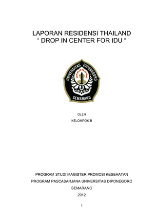 1
LAPORAN RESIDENSI THAILAND
“ DROP IN CENTER FOR IDU “
OLEH
KELOMPOK B
PROGRAM STUDI MAGISTER PROMOSI KESEHATAN
PROGRAM PASCASARJANA UNIVERSITAS DIPONEGORO
SEMARANG
2012
 