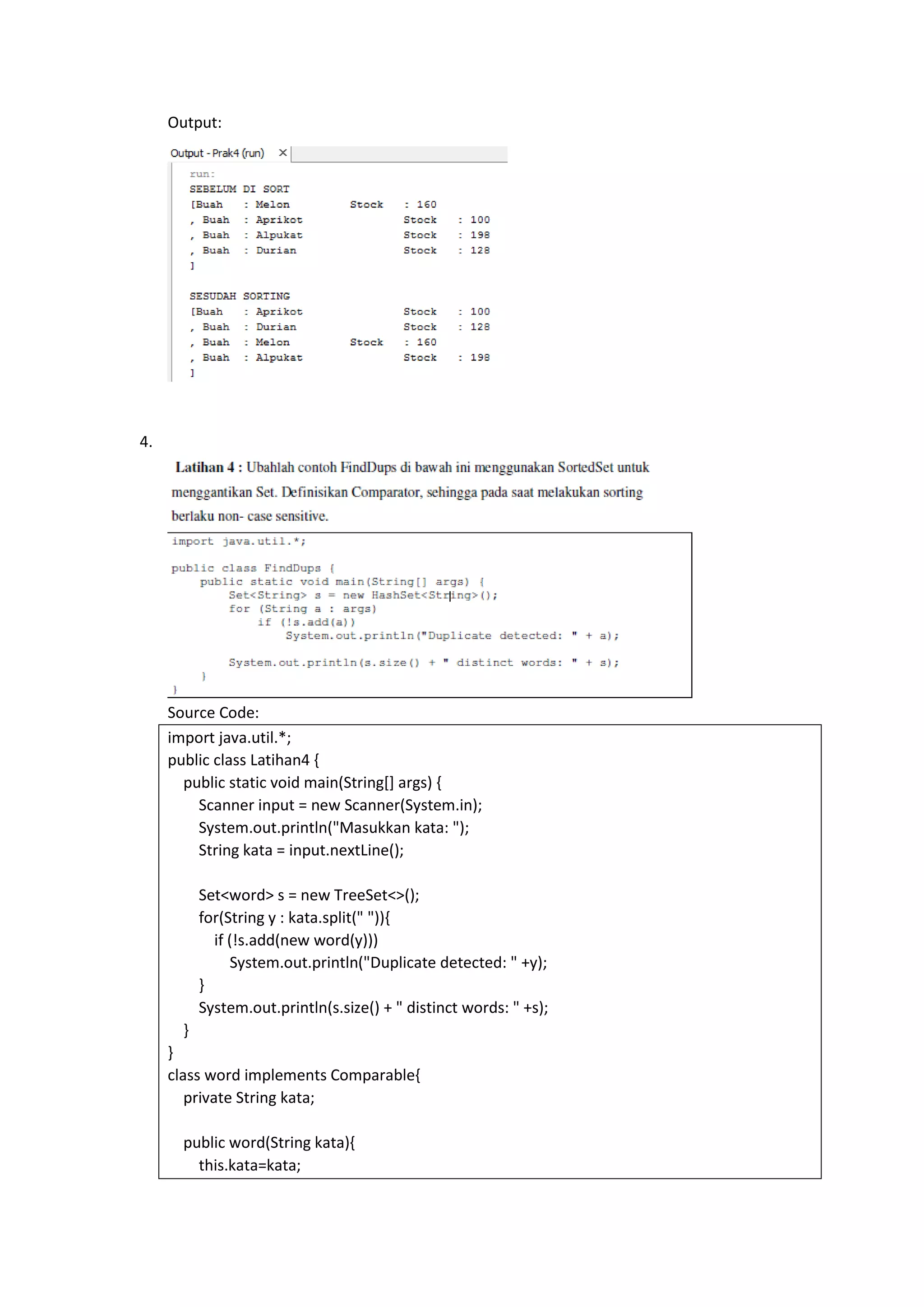 Output:
4.
Source Code:
import java.util.*;
public class Latihan4 {
public static void main(String[] args) {
Scanner input = new Scanner(System.in);
System.out.println("Masukkan kata: ");
String kata = input.nextLine();
Set<word> s = new TreeSet<>();
for(String y : kata.split(" ")){
if (!s.add(new word(y)))
System.out.println("Duplicate detected: " +y);
}
System.out.println(s.size() + " distinct words: " +s);
}
}
class word implements Comparable{
private String kata;
public word(String kata){
this.kata=kata;
 