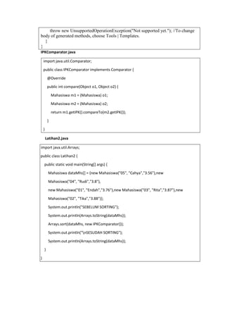 throw new UnsupportedOperationException("Not supported yet."); //To change
body of generated methods, choose Tools | Templates.
}
}
IPKComparator.java
import java.util.Comparator;
public class IPKComparator implements Comparator {
@Override
public int compare(Object o1, Object o2) {
Mahasiswa m1 = (Mahasiswa) o1;
Mahasiswa m2 = (Mahasiswa) o2;
return m1.getIPK().compareTo(m2.getIPK());
}
}
Latihan2.java
import java.util.Arrays;
public class Latihan2 {
public static void main(String[] args) {
Mahasiswa dataMhs[] = {new Mahasiswa("05", "Cahya","3.56"),new
Mahasiswa("04", "Rudi","3.8"),
new Mahasiswa("01", "Endah","3.76"),new Mahasiswa("03", "Rita","3.87"),new
Mahasiswa("02", "Tika","3.88")};
System.out.println("SEBELUM SORTING");
System.out.println(Arrays.toString(dataMhs));
Arrays.sort(dataMhs, new IPKComparator());
System.out.println("nSESUDAH SORTING");
System.out.println(Arrays.toString(dataMhs));
}
}
 