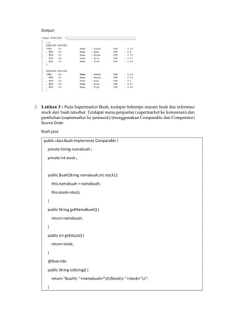 Output:
3. Latihan 3 : Pada Supermarket Buah, terdapat beberapa macam buah dan informasi
stock dari buah tersebut. Terdapat menu penjualan (supermarket ke konsumen) dan
pembelian (supermarket ke pemasok) (menggunakan Comparable dan Comparator)
Source Code:
Buah.java
public class Buah implements Comparable {
private String namabuah ;
private int stock ;
public Buah(String namabuah,int stock) {
this.namabuah = namabuah;
this.stock=stock;
}
public String getNamaBuah() {
return namabuah;
}
public int getStock() {
return stock;
}
@Override
public String toString() {
return "Buaht: "+namabuah+"ttStockt: "+stock+"n";
}
 