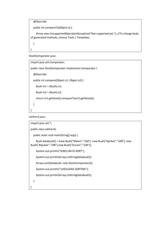 @Override
public int compareTo(Object o) {
throw new UnsupportedOperationException("Not supported yet."); //To change body
of generated methods, choose Tools | Templates.
}
}
StockComparator.java:
import java.util.Comparator;
public class StockComparator implements Comparator {
@Override
public int compare(Object o1, Object o2) {
Buah m1 = (Buah) o1;
Buah m2 = (Buah) o2;
return m1.getStock().compareTo(m2.getStock());
}
}
Latihan3.java:
import java.util.*;
public class Latihan3{
public static void main(String[] args) {
Buah databuah[] = {new Buah("Melon","160"), new Buah("Aprikot","100"), new
Buah("Alpukat","198"),new Buah("Durian","128")};
System.out.println("SEBELUM DI SORT");
System.out.println(Arrays.toString(databuah));
Arrays.sort(databuah, new StockComparator());
System.out.println("nSESUDAH SORTING");
System.out.println(Arrays.toString(databuah));
}
}
 