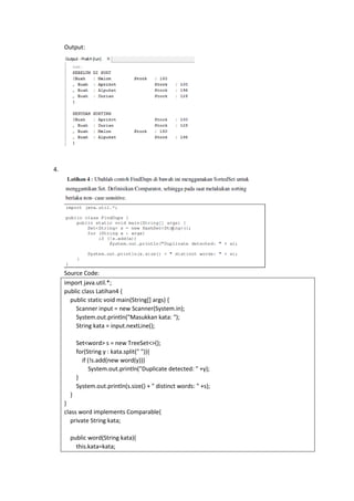 Output:
4.
Source Code:
import java.util.*;
public class Latihan4 {
public static void main(String[] args) {
Scanner input = new Scanner(System.in);
System.out.println("Masukkan kata: ");
String kata = input.nextLine();
Set<word> s = new TreeSet<>();
for(String y : kata.split(" ")){
if (!s.add(new word(y)))
System.out.println("Duplicate detected: " +y);
}
System.out.println(s.size() + " distinct words: " +s);
}
}
class word implements Comparable{
private String kata;
public word(String kata){
this.kata=kata;
 