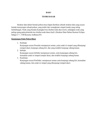 BAB I 
TEORI DASAR 
Struktur data dalam bentuk pohon (tree) dapat diartikan sebuah struktur data yang secara bentuk menyerupai sebuah pohon, yang terdiri dari serangkaian simpul (node) yang saling berhubungan. Node yang berada di pangkal tree disebut node akar (root), sedangkan node yang paling ujung pada piramida tree disebut node daun (leaf) .(Struktur Data Dalam Ilustrasi Eclipse Indigo C++, YM Kusuma Ardhana,ST) 
Kunjungan Pada Pohon Biner 
1. PreOrder 
Kunjungan secara Preorder mempunyai urutan, yaitu cetak isi simpul yang dikunjungi (simpul akar), kunjungi cabang kiri, dan yang terakhir kunjungi cabang kanan. 
2. InOrder 
Kunjungan secara InOrder mempunyai urutan, yaitu kunjungan cabang kiri, kemudian cetak isi simpul (simpul akar), dan terakhir kunjungi cabang kanan. 
3. PostOrder 
Kunjungan secara PosOrder, mempunyai urutan yaitu kunjungi cabang kiri, kemudian cabang kanan, lalu cetak isi simpul yang dikunjungi (simpul akar). 
 