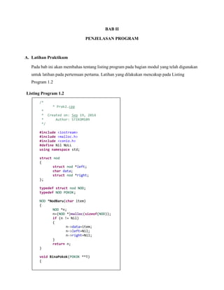BAB II 
PENJELASAN PROGRAM 
A. Latihan Praktikum 
Pada bab ini akan membahas tentang listing program pada bagian modul yang telah digunakan untuk latihan pada pertemuan pertama. Latihan yang dilakukan mencakup pada Listing Program 1.2 
Listing Program 1.2 
/* 
* Prak2.cpp 
* 
* Created on: Sep 19, 2014 
* Author: STIKOM109 
*/ 
#include <iostream> 
#include <malloc.h> 
#include <conio.h> 
#define Nil NULL 
using namespace std; 
struct nod 
{ 
struct nod *left; 
char data; 
struct nod *right; 
}; 
typedef struct nod NOD; 
typedef NOD POKOK; 
NOD *NodBaru(char item) 
{ 
NOD *n; 
n=(NOD *)malloc(sizeof(NOD)); 
if (n != Nil) 
{ 
n->data=item; 
n->left=Nil; 
n->right=Nil; 
} 
return n; 
} 
void BinaPokok(POKOK **T) 
{  