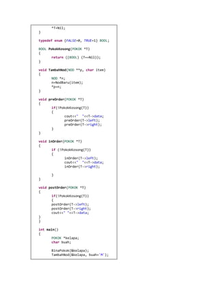 *T=Nil; 
} 
typedef enum {FALSE=0, TRUE=1} BOOL; 
BOOL PokokKosong(POKOK *T) 
{ 
return ((BOOL) (T==Nil)); 
} 
void TambahNod(NOD **p, char item) 
{ 
NOD *n; 
n=NodBaru(item); 
*p=n; 
} 
void preOrder(POKOK *T) 
{ 
if(!PokokKosong(T)) 
{ 
cout<<" "<<T->data; 
preOrder(T->left); 
preOrder(T->right); 
} 
} 
void inOrder(POKOK *T) 
{ 
if (!PokokKosong(T)) 
{ 
inOrder(T->left); 
cout<<" "<<T->data; 
inOrder(T->right); 
} 
} 
void postOrder(POKOK *T) 
{ 
if(!PokokKosong(T)) 
{ 
postOrder(T->left); 
postOrder(T->right); 
cout<<" "<<T->data; 
} 
} 
int main() 
{ 
POKOK *kelapa; 
char buah; 
BinaPokok(&kelapa); 
TambahNod(&kelapa, buah='M');  