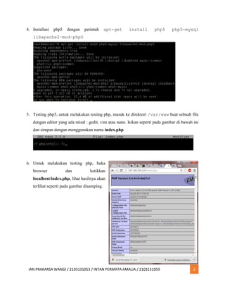 IAN PRAKARSA WANGI / 2103131053 / INTAN PERMATA AMALIA / 2103131059 2
4. Installasi php5 dengan perintah apt-get install php5 php5-mysql
libapache2-mod-php5
5. Testing php5, untuk melakukan testing php, masuk ke direktori /var/www buat sebuah file
dengan editor yang ada misal : gedit, vim atau nano. Isikan seperti pada gambar di bawah ini
dan simpan dengan menggunakan nama index.php
6. Untuk melakukan testing php, buka
browser dan ketikkan
localhost/index.php, lihat hasilnya akan
terlihat seperti pada gambar disamping.
 