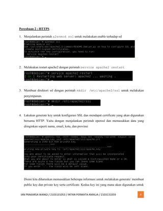 IAN PRAKARSA WANGI / 2103131053 / INTAN PERMATA AMALIA / 2103131059 4
Percobaan 2 : HTTPS
1. Menjalankan perintah a2enmod ssl untuk melakukan enable terhadap ssl
2. Melakukan restart apache2 dengan perintah service apache2 restart
3. Membuat direktori ssl dengan perintah mkdir /etc/apache2/ssl untuk melakukan
penyimpanan.
4. Lakukan generate key untuk konfigurasi SSL dan mendapat certificate yang akan digunakan
bersama HTTP. Yaitu dengan menjalankan perintah openssl dan memasukkan data yang
diinginkan seperti nama, email, kota, dan provinsi
Disini kita diharuskan memasukkan beberapa informasi untuk melakukan generate/ membuat
public key dan private key serta certificate. Kedua key ini yang mana akan digunakan untuk
 