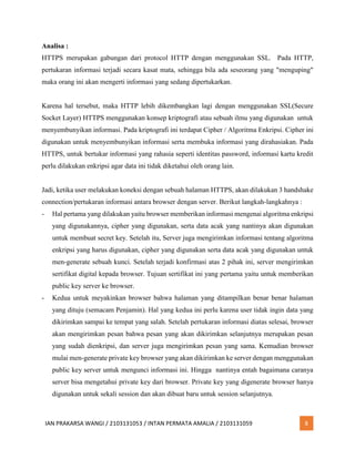IAN PRAKARSA WANGI / 2103131053 / INTAN PERMATA AMALIA / 2103131059 8
Analisa :
HTTPS merupakan gabungan dari protocol HTTP dengan menggunakan SSL. Pada HTTP,
pertukaran informasi terjadi secara kasat mata, sehingga bila ada seseorang yang "menguping"
maka orang ini akan mengerti informasi yang sedang dipertukarkan.
Karena hal tersebut, maka HTTP lebih dikembangkan lagi dengan menggunakan SSL(Secure
Socket Layer) HTTPS menggunakan konsep kriptografi atau sebuah ilmu yang digunakan untuk
menyembunyikan informasi. Pada kriptografi ini terdapat Cipher / Algoritma Enkripsi. Cipher ini
digunakan untuk menyembunyikan informasi serta membuka informasi yang dirahasiakan. Pada
HTTPS, untuk bertukar informasi yang rahasia seperti identitas password, informasi kartu kredit
perlu dilakukan enkripsi agar data ini tidak diketahui oleh orang lain.
Jadi, ketika user melakukan koneksi dengan sebuah halaman HTTPS, akan dilakukan 3 handshake
connection/pertukaran informasi antara browser dengan server. Berikut langkah-langkahnya :
- Hal pertama yang dilakukan yaitu browser memberikan informasi mengenai algoritma enkripsi
yang digunakannya, cipher yang digunakan, serta data acak yang nantinya akan digunakan
untuk membuat secret key. Setelah itu, Server juga mengirimkan informasi tentang algoritma
enkripsi yang harus digunakan, cipher yang digunakan serta data acak yang digunakan untuk
men-generate sebuah kunci. Setelah terjadi konfirmasi atas 2 pihak ini, server mengirimkan
sertifikat digital kepada browser. Tujuan sertifikat ini yang pertama yaitu untuk memberikan
public key server ke browser.
- Kedua untuk meyakinkan browser bahwa halaman yang ditampilkan benar benar halaman
yang dituju (semacam Penjamin). Hal yang kedua ini perlu karena user tidak ingin data yang
dikirimkan sampai ke tempat yang salah. Setelah pertukaran informasi diatas selesai, browser
akan mengirimkan pesan bahwa pesan yang akan dikirimkan selanjutnya merupakan pesan
yang sudah dienkripsi, dan server juga mengirimkan pesan yang sama. Kemudian browser
mulai men-generate private key browser yang akan dikirimkan ke server dengan menggunakan
public key server untuk mengunci informasi ini. Hingga nantinya entah bagaimana caranya
server bisa mengetahui private key dari browser. Private key yang digenerate browser hanya
digunakan untuk sekali session dan akan dibuat baru untuk session selanjutnya.
 