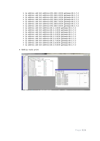 P a g e 3 | 6
 ip address add dst-address=192.168.3.0/24 gateway=10.1.7.2
 ip address add dst-address=192.168.4.0/24 gateway=10.1.7.2
 ip address add dst-address=192.168.5.0/24 gateway=10.1.7.2
 ip address add dst-address=192.168.6.0/24 gateway=10.1.7.2
 ip address add dst-address=192.168.7.0/24 gateway=10.1.7.2
 ip address add dst-address=192.168.8.0/24 gateway=10.1.7.2
 ip address add dst-address=192.168.9.0/24 gateway=10.1.7.2
 ip address add dst-address=10.1.1.0/24 gateway=10.1.7.2
 ip address add dst-address=10.1.2.0/24 gateway=10.1.7.2
 ip address add dst-address=10.1.3.0/24 gateway=10.1.7.2
 ip address add dst-address=10.1.4.0/24 gateway=10.1.7.2
 ip address add dst-address=10.1.5.0/24 gateway=10.1.7.2
 ip address add dst-address=10.1.6.0/24 gateway=10.1.7.2
 ip address add dst-address=10.1.7.0/24 gateway=10.1.7.2
 ip address add dst-address=10.1.8.0/24 gateway=10.1.7.2
 ip address add dst-address=10.1.9.0/24 gateway=10.1.7.2
 Ketik ip route print
 