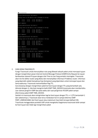 P a g e 5 | 6
C. CARA KERJA TRACEROUTE
Fungsi Traceroute untuk menunjukkan rute yang dilewati sebuah paket untuk mencapai tujuan
dengan mengirimkan pesan Internet Control Message Protocol (ICMP) Echo Request ke tujuan
berdasarkan alamat IP tujuan dengan nilai Time to Live Yang semakin meningkat. Traceroute
akan me-list daftar router yang dilalui dan menampilkan informasi IP Address router. Informasi
yang diperoleh adalah banyaknya hop (lompatan) yang diperlukan untuk mencapai tujuan dan
lama waktunya. Traceroute memanfaatkan flag TTL.
Cara kerjanya dengan mengirimkan paket ke host tujuan dengan TTL yang bertambah satu
(dimulai dengan 1). Jika host mengirim balik ICMP TIME_EXCEED traceroute akan memberitahu
user alamat pengirim ICMP dan jeda waktu dari saat pengiriman IP/UDP paket sampai
diterimanya paket ICMP TIME_EXCEED.
Setelah ini traceroute akan mengirimkan lagi ke host tujuan dengan TTL += 1 (TTL bertambah 1
dari sebelumnya ). Traceroute akan terus melakukan hal ini sampai diterima ICMP
PORT_UNREACHABLE dari host tujuan atau maksimum hop telah tercapai (default 30).
Traceroute menggunakan protokol UDP untuk mengetahui bagaimana traceroute telah sampai
ke host tujuan dan tidak lagi mengirimkan paket
 