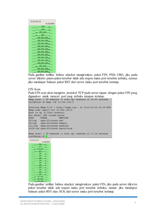 MIRRA ARIESTA AMALIA ADIBA | 2103131055
M. ARDHY WINDHY SAPUTRA | 2103131060
2
Pada gambar terlihat bahwa attacker mengirimkan paket FIN, PSH, URG, jika pada
server dikirim paket-paket tersebut tidak ada respon maka port tersebut terbuka, namun
jika mendapat balasan paket RST dari server maka port tersebut tertutup.
FIN Scan
Pada FIN scan akan mengirim protokol TCP pada server tujuan dengan paket FIN yang
digunakan untuk mencari port yang terbuka ataupun tertutup.
Pada gambar terlihat bahwa attacker mengirimkan paket FIN, jika pada server dikirim
paket tersebut tidak ada respon maka port tersebut terbuka, namun jika mendapat
balasan paket RST atau ACK dari server maka port tersebut tertutup.
 