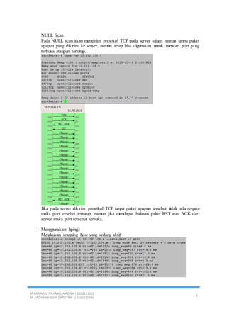 MIRRA ARIESTA AMALIA ADIBA | 2103131055
M. ARDHY WINDHY SAPUTRA | 2103131060
3
NULL Scan
Pada NULL scan akan mengirim protokol TCP pada server tujuan namun tanpa paket
apapun yang dikirim ke server, namun tetap bisa digunakan untuk mencari port yang
terbuka ataupun tertutup.
Jika pada server dikirim protokol TCP tanpa paket apapun tersebut tidak ada respon
maka port tersebut tertutup, namun jika mendapat balasan paket RST atau ACK dari
server maka port tersebut terbuka.
- Menggunakan hping3
Melakukan scanning host yang sedang aktif
 