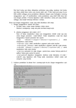 MIRRA ARIESTA AMALIA ADIBA | 2103131055
M. ARDHY WINDHY SAPUTRA | 2103131060
7
Dari hasil kedua opsi diatas didapatkan perbedaan yang paling mendasar dari kedua
opsi diatas adalah lama waktu scan, karena untuk opsi –F (fast mode port yang di scan
lebih sedikit) sehingga proses pemindaian dilakukan dengan cepat. Sedangkan scanning
menggunakan opsi –sV membutuhkan waktu pemindaian yang relatif lebih lama dari
scan dengan perintah -F karena digunakan untuk memeriksa semua port yang terbuka
sehingga akan tampil beberapa informasi versinya.
Hosts scan dengan menggunakan script yang telah disediakan oleh nmap
1. Dengan menggunakan manual dari nmap :
a. Di folder mana, scripts nmaps disimpan dalam sistem
Direktori tersimpannya nmap ada pada /usr/share/nmap/script.
b. jelaskan penggunaan dari scripts (-sC) !
Opsi -sC hanya menjalankan nmap scan menggunakan default script saja atau
setara dengan parameter –script=default. Untuk menjalankan script lain dapat
menggunakan banyak parameter lain seperti:
–script <filename>|<category>|<directory>|<expression>[,…] untuk
menjalankan script tertentu
–script-args <args> untuk memberikan argument pada script tersebut
–script-args-file <filename> untuk memberikan argument pada file script tertentu
–script-help <filename>|<category>|<directory>|<expression>|all[,…] untuk
menjalankan help script tertentu
–script-trace parameter ini mirip dengan –packet-trace, namun bekerja pada level
aplikasi bukan pada packet by packet
–script-updatedb digunakan mengupdate database script ditemukan di script /
script.db yang digunakan oleh Nmap untuk menentukan default scripts and
categories yang tersedia
2. Lakukan pemindaian ke alamat host : scanmap.eepis-its.edu dengan menggunakan opsi
–sC.
 