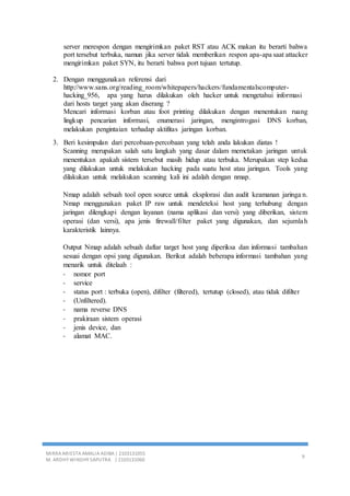 MIRRA ARIESTA AMALIA ADIBA | 2103131055
M. ARDHY WINDHY SAPUTRA | 2103131060
9
server merespon dengan mengirimkan paket RST atau ACK makan itu berarti bahwa
port tersebut terbuka, namun jika server tidak memberikan respon apa-apa saat attacker
mengirimkan paket SYN, itu berarti bahwa port tujuan tertutup.
2. Dengan menggunakan referensi dari
http://www.sans.org/reading_room/whitepapers/hackers/fundamentalscomputer-
hacking_956, apa yang harus dilakukan oleh hacker untuk mengetahui informasi
dari hosts target yang akan diserang ?
Mencari informasi korban atau foot printing dilakukan dengan menentukan ruang
lingkup pencarian informasi, enumerasi jaringan, mengintrogasi DNS korban,
melakukan pengintaian terhadap aktifitas jaringan korban.
3. Beri kesimpulan dari percobaan-percobaan yang telah anda lakukan diatas !
Scanning merupakan salah satu langkah yang dasar dalam memetakan jaringan untuk
menentukan apakah sistem tersebut masih hidup atau terbuka. Merupakan step kedua
yang dilakukan untuk melakukan hacking pada suatu host atau jaringan. Tools yang
dilakukan untuk melakukan scanning kali ini adalah dengan nmap.
Nmap adalah sebuah tool open source untuk eksplorasi dan audit keamanan jaringa n.
Nmap menggunakan paket IP raw untuk mendeteksi host yang terhubung dengan
jaringan dilengkapi dengan layanan (nama aplikasi dan versi) yang diberikan, sistem
operasi (dan versi), apa jenis firewall/filter paket yang digunakan, dan sejumlah
karakteristik lainnya.
Output Nmap adalah sebuah daftar target host yang diperiksa dan informasi tambahan
sesuai dengan opsi yang digunakan. Berikut adalah beberapa informasi tambahan yang
menarik untuk ditelaah :
- nomor port
- service
- status port : terbuka (open), difilter (filtered), tertutup (closed), atau tidak difilter
- (Unfiltered).
- nama reverse DNS
- prakiraan sistem operasi
- jenis device, dan
- alamat MAC.
 