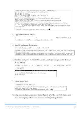 IAN PRAKARASA / 2103131053 / INTAN PERMATA A. / 2103131059 10
15. Copy file binari radius auth ke :
# cp squid_radius_auth
/usr/local/squid/libexec/squid_radius_auth
16. Buat file konfigurasi plugin radius :
# touch /etc/squid/squid_rad_auth.conf
17. Masukkan konfigurasi berikut ke file squid_rad_auth.conf (sebagai contoh di server
10.252.108.51) :
server 10.252.108.51 # Radius Server IP or Hostname secret
testing123
18. Restart service squid :
# service squid restart
19. Setup browser client dengan proxy alamat IP proxy server dan port 3128. Ketika anda
mulai browsing dengan browser akan muncul form login sebagai berikut :
 