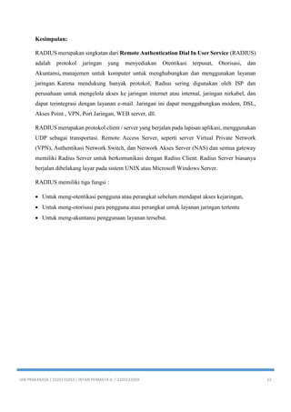 IAN PRAKARASA / 2103131053 / INTAN PERMATA A. / 2103131059 12
Kesimpulan:
RADIUS merupakan singkatan dari Remote Authentication Dial In User Service (RADIUS)
adalah protokol jaringan yang menyediakan Otentikasi terpusat, Otorisasi, dan
Akuntansi, manajemen untuk komputer untuk menghubungkan dan menggunakan layanan
jaringan. Karena mendukung banyak protokol, Radius sering digunakan oleh ISP dan
perusahaan untuk mengelola akses ke jaringan internet atau internal, jaringan nirkabel, dan
dapat terintegrasi dengan layanan e-mail. Jaringan ini dapat menggabungkan modem, DSL,
Akses Point , VPN, Port Jaringan, WEB server, dll.
RADIUS merupakan protokol client / server yang berjalan pada lapisan aplikasi, menggunakan
UDP sebagai transportasi. Remote Access Server, seperti server Virtual Private Network
(VPN), Authentikasi Network Switch, dan Network Akses Server (NAS) dan semua gateway
memiliki Radius Server untuk berkomunikasi dengan Radius Client. Radius Server biasanya
berjalan dibelakang layar pada sistem UNIX atau Microsoft Windows Server.
RADIUS memiliki tiga fungsi :
 Untuk meng-otentikasi pengguna atau perangkat sebelum mendapat akses kejaringan,
 Untuk meng-otorisasi para pengguna atau perangkat untuk layanan jaringan tertentu
 Untuk meng-akuntansi penggunaan layanan tersebut.
 