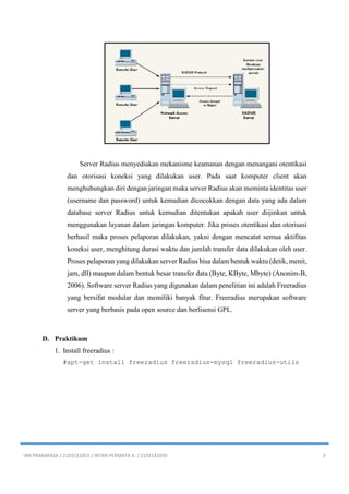 IAN PRAKARASA / 2103131053 / INTAN PERMATA A. / 2103131059 3
Server Radius menyediakan mekanisme keamanan dengan menangani otentikasi
dan otorisasi koneksi yang dilakukan user. Pada saat komputer client akan
menghubungkan diri dengan jaringan maka server Radius akan meminta identitas user
(username dan password) untuk kemudian dicocokkan dengan data yang ada dalam
database server Radius untuk kemudian ditentukan apakah user diijinkan untuk
menggunakan layanan dalam jaringan komputer. Jika proses otentikasi dan otorisasi
berhasil maka proses pelaporan dilakukan, yakni dengan mencatat semua aktifitas
koneksi user, menghitung durasi waktu dan jumlah transfer data dilakukan oleh user.
Proses pelaporan yang dilakukan server Radius bisa dalam bentuk waktu (detik, menit,
jam, dll) maupun dalam bentuk besar transfer data (Byte, KByte, Mbyte) (Anonim-B,
2006). Software server Radius yang digunakan dalam penelitian ini adalah Freeradius
yang bersifat modular dan memiliki banyak fitur. Freeradius merupakan software
server yang berbasis pada open source dan berlisensi GPL.
D. Praktikum
1. Install freeradius :
#apt-get install freeradius freeradius-mysql freeradius-utils
 