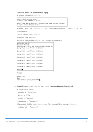 IAN PRAKARASA / 2103131053 / INTAN PERMATA A. / 2103131059 5
kemudian masukkan password root mysql.
#CREATE DATABASE radius;
#GRANT ALL ON radius.* TO radius@localhost IDENTIFIED BY
"radpass";
impor tabel dari radius:
#mysql> use radius;
#SOURCE /etc/freeradius/sql/mysql/schema.sql
#exit
4. Buka file /etc/freeradius/sql.conf dan masukkan database mysql :
#Connection info:
server = "localhost"
#port = 3306
login = "radius"
password = "radpass"
#Database table configuration for everything except Oracle
radius_db = "radius"
 