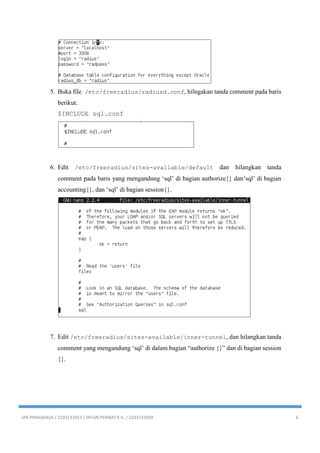 IAN PRAKARASA / 2103131053 / INTAN PERMATA A. / 2103131059 6
5. Buka file /etc/freeradius/radiusd.conf, hilngakan tanda comment pada baris
berikut.
$INCLUDE sql.conf
6. Edit /etc/freeradius/sites-available/default dan hilangkan tanda
comment pada baris yang mengandung ‘sql’ di bagian authorize{} dan‘sql’ di bagian
accounting{}, dan ‘sql’ di bagian session{}.
7. Edit /etc/freeradius/sites-available/inner-tunnel, dan hilangkan tanda
comment yang mengandung ‘sql’ di dalam bagian “authorize {}” dan di bagian session
{}.
 