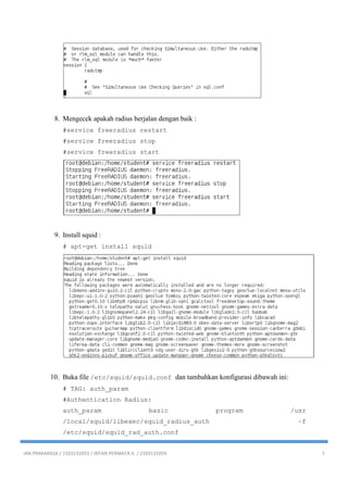 IAN PRAKARASA / 2103131053 / INTAN PERMATA A. / 2103131059 7
8. Mengecek apakah radius berjalan dengan baik :
#service freeradius restart
#service freeradius stop
#service freeradius start
9. Install squid :
# apt-get install squid
10. Buka file /etc/squid/squid.conf dan tambahkan konfigurasi dibawah ini:
# TAG: auth_param
#Authentication Radius:
auth_param basic program /usr
/local/squid/libexec/squid_radius_auth –f
/etc/squid/squid_rad_auth.conf
 