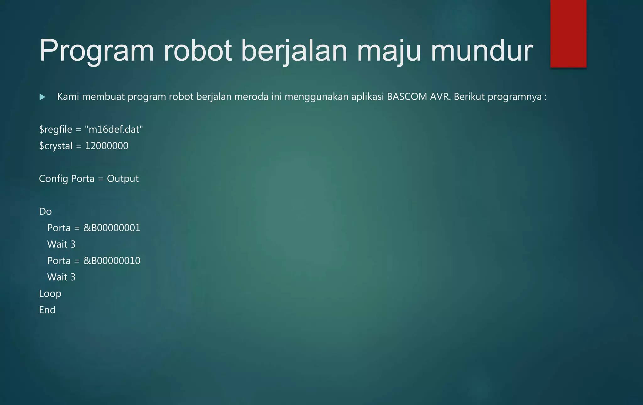 Program robot berjalan maju mundur
 Kami membuat program robot berjalan meroda ini menggunakan aplikasi BASCOM AVR. Berikut programnya :
$regfile = "m16def.dat"
$crystal = 12000000
Config Porta = Output
Do
Porta = &B00000001
Wait 3
Porta = &B00000010
Wait 3
Loop
End
 