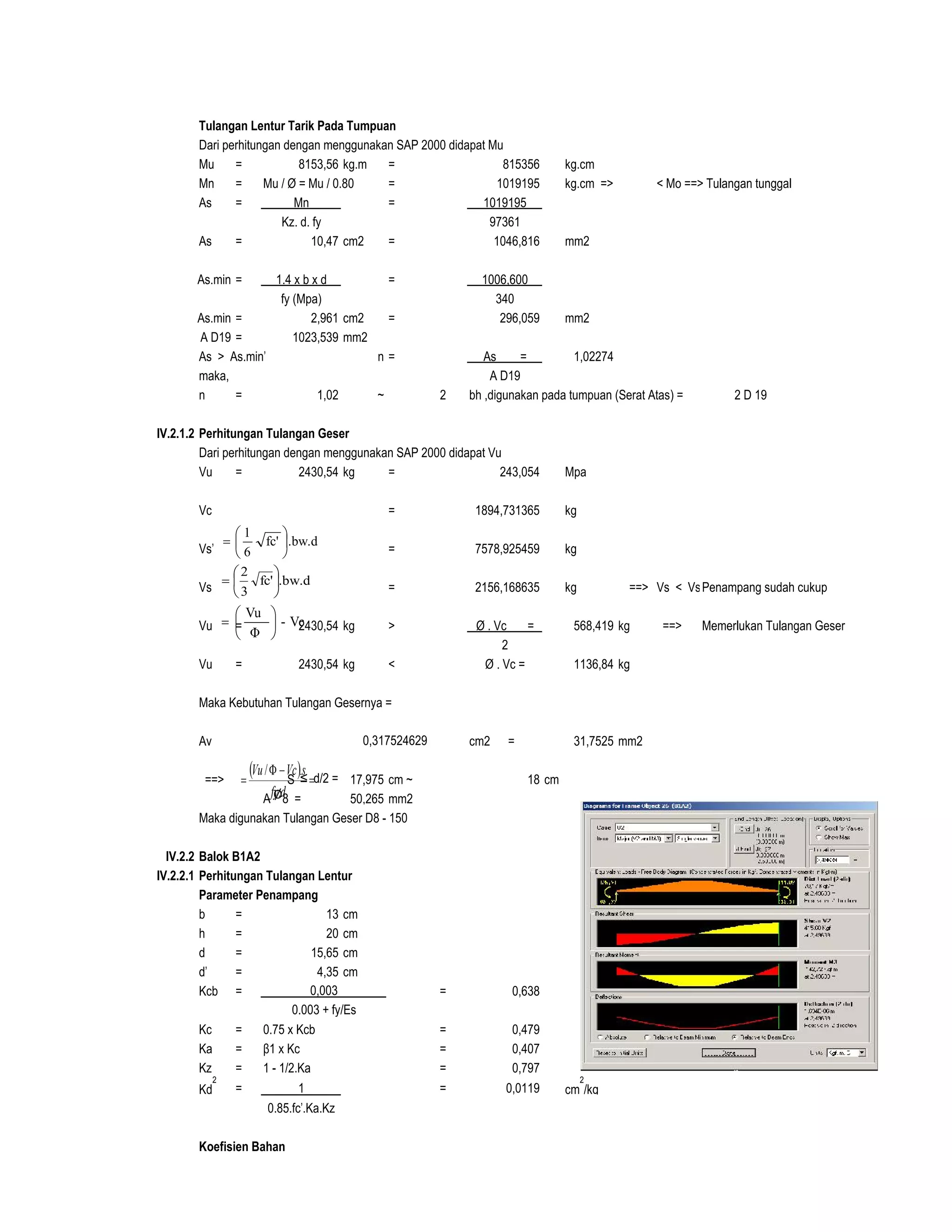 Tulangan Lentur Tarik Pada Tumpuan
Dari perhitungan dengan menggunakan SAP 2000 didapat Mu
Mu = 8153,56 kg.m = 815356 kg.cm
Mn = Mu / Ø = Mu / 0.80 = 1019195 kg.cm => < Mo ==> Tulangan tunggal
As = Mn = 1019195
Kz. d. fy 97361
As = 10,47 cm2 = 1046,816 mm2
As.min = 1.4 x b x d = 1006,600
fy (Mpa) 340
As.min = 2,961 cm2 = 296,059 mm2
A D19 = 1023,539 mm2
As > As.min' n = As = 1,02274
maka, A D19
n = 1,02 ~ 2 bh ,digunakan pada tumpuan (Serat Atas) = 2 D 19
IV.2.1.2 Perhitungan Tulangan Geser
Dari perhitungan dengan menggunakan SAP 2000 didapat Vu
Vu = 2430,54 kg = 243,054 Mpa
Vc = 1894,731365 kg
Vs' = 7578,925459 kg
Vs = 2156,168635 kg ==> Vs < Vs'Penampang sudah cukup
Vu = 2430,54 kg > Ø . Vc = 568,419 kg ==> Memerlukan Tulangan Geser
2
Vu = 2430,54 kg < Ø . Vc = 1136,84 kg
Maka Kebutuhan Tulangan Gesernya =
Av cm2 = 31,7525 mm2
==> S ≤ d/2 = 17,975 cm ~ 18 cm
A Ø8 = 50,265 mm2
Maka digunakan Tulangan Geser D8 - 150
IV.2.2 Balok B1A2
IV.2.2.1 Perhitungan Tulangan Lentur
Parameter Penampang
b = 13 cm
h = 20 cm
d = 15,65 cm
d' = 4,35 cm d 5 cm
Kcb = = 0,638 D 1,3 cm
Kc = 0.75 x Kcb = 0,479
Ka = β1 x Kc = 0,407
Kz = 1 - 1/2.Ka = 0,797
Kd
2
= 1 = 0,0119 cm
2
/kg
0.85.fc'.Ka.Kz
Koefisien Bahan
0,317524629
0,003
0.003 + fy/Es
.bw.dfc'
6
1







.bw.dfc'
3
2







Vc-
Φ
Vu







  


dfy
sVcVu
.
./
 