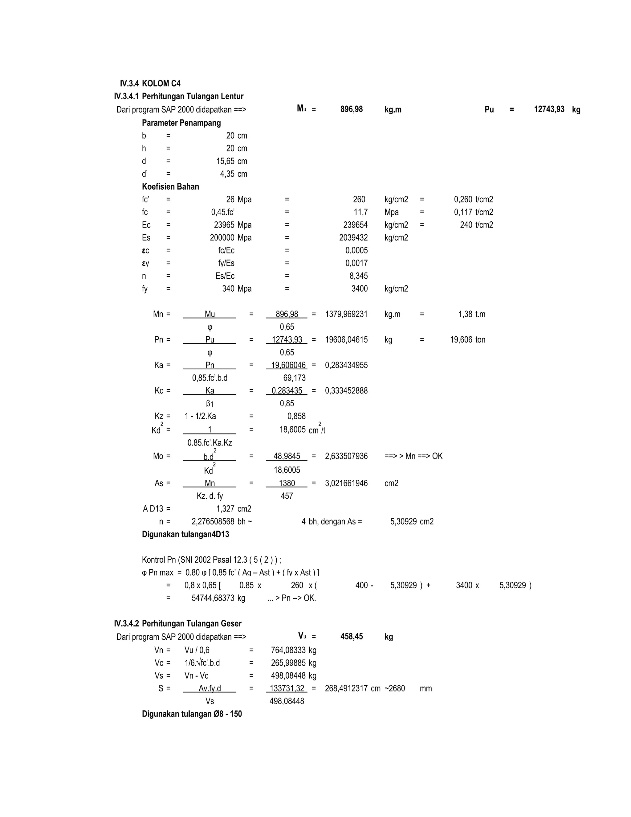 IV.3.4 KOLOM C4
IV.3.4.1 Perhitungan Tulangan Lentur
Dari program SAP 2000 didapatkan ==> Mu = kg.m Pu = kg
Parameter Penampang
b = 20 cm
h = 20 cm d 5 cm
d = 15,65 cm D 1,3 cm
d' = 4,35 cm 1,33%
Koefisien Bahan
fc' = 26 Mpa = 260 kg/cm2 = 0,260 t/cm2
fc = 0,45.fc' = 11,7 Mpa = 0,117 t/cm2
Ec = 23965 Mpa = 239654 kg/cm2 = 240 t/cm2
Es = 200000 Mpa = 2039432 kg/cm2
εc = fc/Ec = 0,0005
εy = fy/Es = 0,0017
n = Es/Ec = 8,345
fy = 340 Mpa = 3400 kg/cm2
Mn = Mu = 896,98 = 1379,969231 kg.m = 1,38 t.m
φ 0,65
Pn = Pu = 12743,93 = 19606,04615 kg = 19,606 ton
φ 0,65
Ka = Pn = 19,606046 = 0,283434955
0,85.fc'.b.d 69,173
Kc = Ka = 0,283435 = 0,333452888
β1 0,85
Kz = 1 - 1/2.Ka = 0,858
Kd
2
= 1 = 18,6005 cm
2
/t
0.85.fc'.Ka.Kz
Mo = b.d
2
= 48,9845 = 2,633507936 ==> > Mn ==> OK
Kd
2
18,6005
As = Mn = 1380 = 3,021661946 cm2
Kz. d. fy 457
A D13 = 1,327 cm2
n = 2,276508568 bh ~ 4 bh, dengan As = 5,30929 cm2
Digunakan tulangan4D13
Kontrol Pn (SNI 2002 Pasal 12.3 ( 5 ( 2 ) ) ;
φ Pn max = 0,80 φ [ 0,85 fc’ ( Ag – Ast ) + ( fy x Ast ) ]
= 0,8 x 0,65 [ 0.85 x 260 x ( 400 - 5,30929 ) + 3400 x 5,30929 )
= 54744,68373 kg ... > Pn --> OK.
IV.3.4.2 Perhitungan Tulangan Geser
Dari program SAP 2000 didapatkan ==> Vu = kg
Vn = Vu / 0,6 = 764,08333 kg
Vc = 1/6.√fc'.b.d = 265,99885 kg
Vs = Vn - Vc = 498,08448 kg
S = Av.fy.d = 133731,32 = 268,4912317 cm ~2680 mm
Vs 498,08448
Digunakan tulangan Ø8 - 150
896,98 12743,93
458,45
 